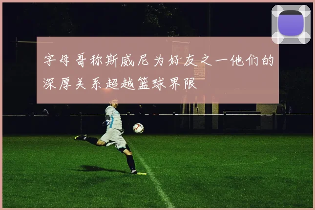 字母哥称斯威尼为好友之一他们的深厚关系超越篮球界限