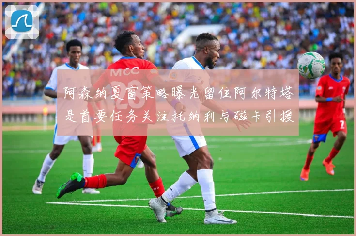 阿森纳夏窗策略曝光留住阿尔特塔是首要任务关注托纳利与磁卡引援动态