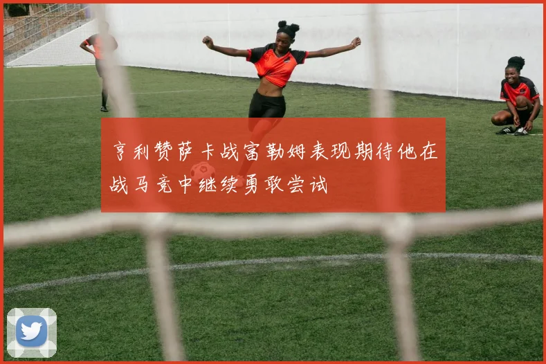 亨利赞萨卡战富勒姆表现期待他在战马竞中继续勇敢尝试
