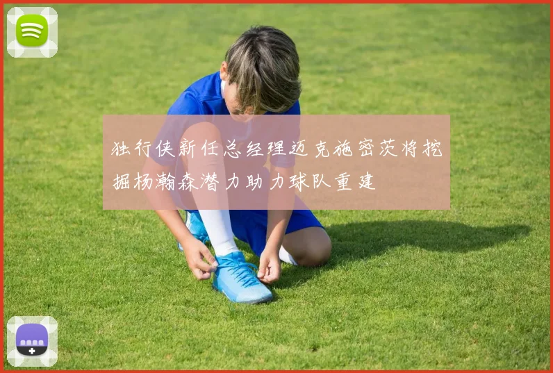 独行侠新任总经理迈克施密茨将挖掘杨瀚森潜力助力球队重建