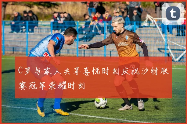 C罗与家人共享喜悦时刻庆祝沙特联赛冠军荣耀时刻