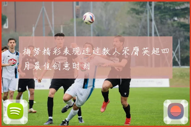 梅努精彩表现连过数人荣膺英超四月最佳创意时刻