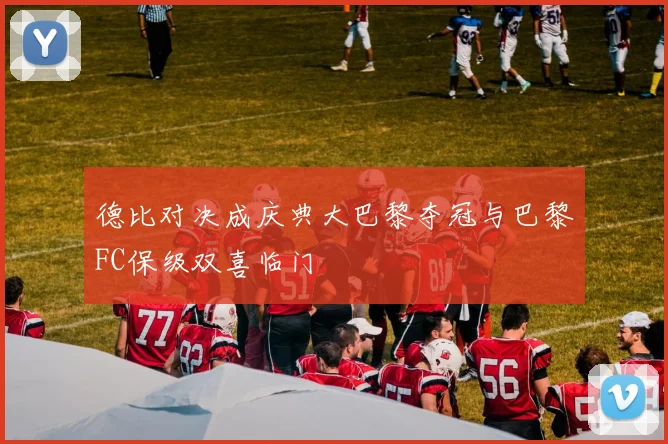 德比对决成庆典大巴黎夺冠与巴黎FC保级双喜临门