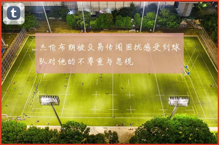 杰伦布朗被交易传闻困扰感受到球队对他的不尊重与忽视
