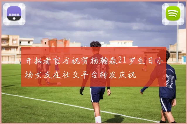 开拓者官方祝贺杨瀚森21岁生日小杨女友在社交平台转发庆祝