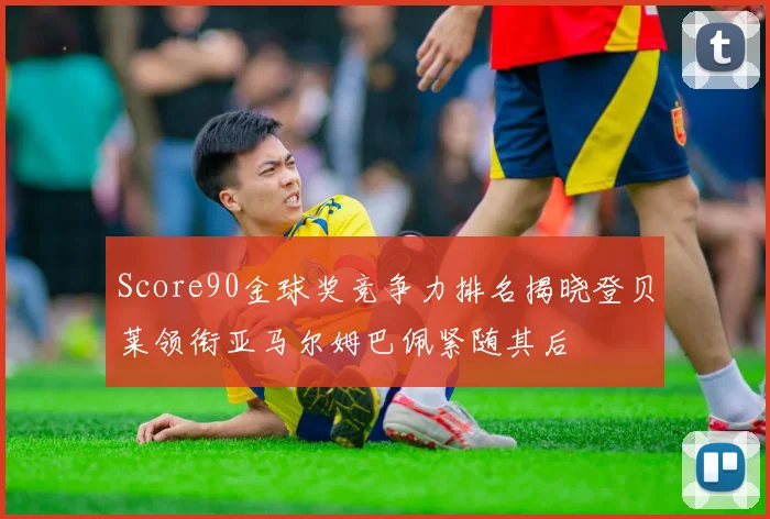 Score90金球奖竞争力排名揭晓登贝莱领衔亚马尔姆巴佩紧随其后