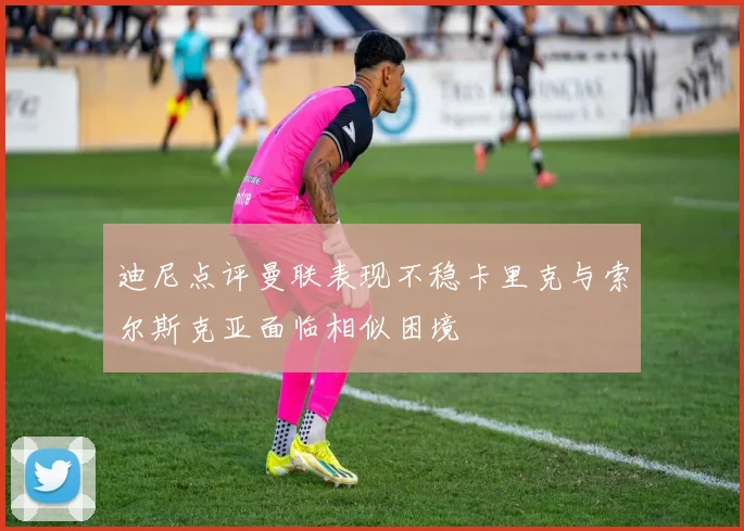 迪尼点评曼联表现不稳卡里克与索尔斯克亚面临相似困境