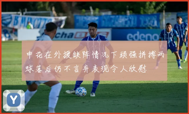 申花在外援缺阵情况下顽强拼搏两球落后仍不言弃表现令人欣慰