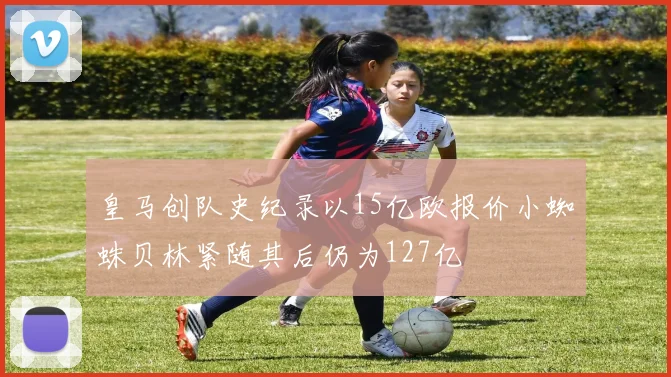 皇马创队史纪录以15亿欧报价小蜘蛛贝林紧随其后仍为127亿
