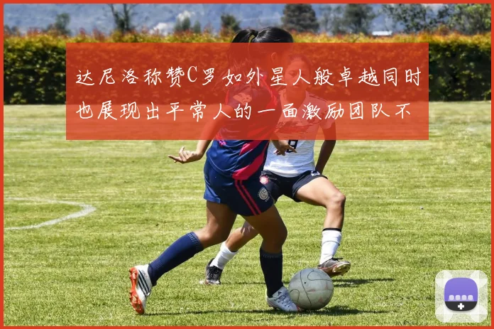 达尼洛称赞C罗如外星人般卓越同时也展现出平常人的一面激励团队不断进步