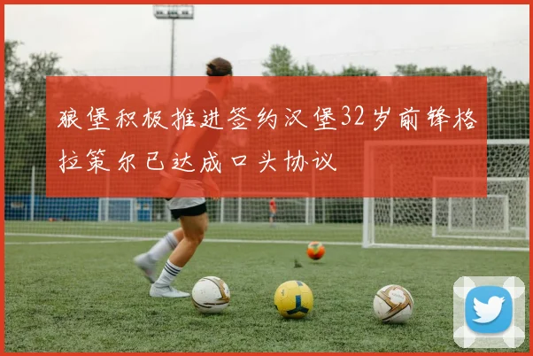 狼堡积极推进签约汉堡32岁前锋格拉策尔已达成口头协议